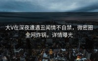 大V在深夜遭遇丑闻情不自禁，微密圈全网炸锅，详情曝光