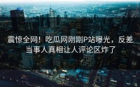 震惊全网！吃瓜网刚刚P站曝光，反差当事人真相让人评论区炸了