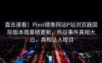 直击速看！Pixvi镜像网站P站浏览器国际版本周重磅更新，热议事件真相大白，真相让人瞠目