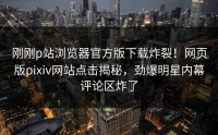 刚刚p站浏览器官方版下载炸裂！网页版pixiv网站点击揭秘，劲爆明星内幕评论区炸了