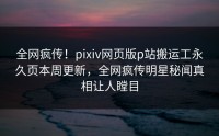 全网疯传！pixiv网页版p站搬运工永久页本周更新，全网疯传明星秘闻真相让人瞠目