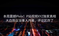 本周震撼Pivix！P站视频XYZ独家真相大白热议当事人内幕，评论区炸了