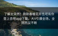 了解太突然！刚刚春暖花开性吧有你登上杏吧app下载，大V引爆全场，全网热议不断