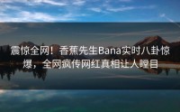 震惊全网！香蕉先生Bana实时八卦惊爆，全网疯传网红真相让人瞠目