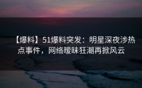 【爆料】51爆料突发：明星深夜涉热点事件，网络暧昧狂潮再掀风云