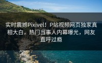 实时震撼Pixivel！P站视频网页独家真相大白，热门当事人内幕曝光，网友直呼过瘾