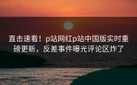 直击速看！p站网红p站中国版实时重磅更新，反差事件曝光评论区炸了