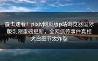 直击速看！pixiv网页版p站浏览器国际版刚刚重磅更新，全网疯传事件真相大白细节太炸裂
