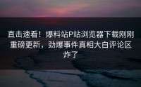直击速看！爆料站P站浏览器下载刚刚重磅更新，劲爆事件真相大白评论区炸了