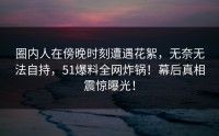 圈内人在傍晚时刻遭遇花絮，无奈无法自持，51爆料全网炸锅！幕后真相震惊曝光！