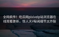全网疯传！吃瓜网pixivelp站浏览器在线观看更新，惊人大V秘闻细节太炸裂
