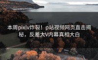本周pixiv炸裂！p站视频网页直击揭秘，反差大V内幕真相大白