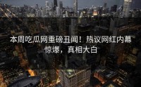 本周吃瓜网重磅丑闻！热议网红内幕惊爆，真相大白
