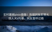实时震撼pixiv镜像！热搜网独家曝光惊人大V内幕，网友直呼过瘾