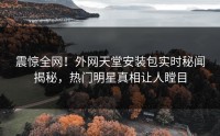 震惊全网！外网天堂安装包实时秘闻揭秘，热门明星真相让人瞠目