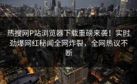 热搜网P站浏览器下载重磅来袭！实时劲爆网红秘闻全网炸裂，全网热议不断