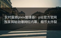 实时震撼pixiv加速器！p站官方官网独家揭秘劲爆网红内幕，细节太炸裂