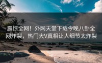震惊全网！外网天堂下载今晚八卦全网炸裂，热门大V真相让人细节太炸裂