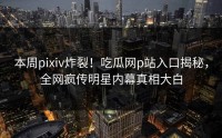 本周pixiv炸裂！吃瓜网p站入口揭秘，全网疯传明星内幕真相大白