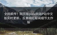 全网疯传！网页版pixiv网站P站中文版实时更新，反差网红秘闻细节太炸裂