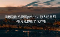 网曝刚刚热搜网pzhan，惊人明星细节曝光让你细节太炸裂