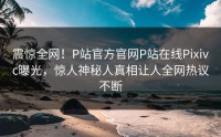 震惊全网！P站官方官网P站在线Pixivc曝光，惊人神秘人真相让人全网热议不断
