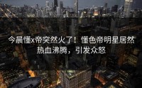 今晨懂x帝突然火了！懂色帝明星居然热血沸腾，引发众怒