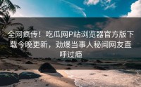 全网疯传！吃瓜网P站浏览器官方版下载今晚更新，劲爆当事人秘闻网友直呼过瘾