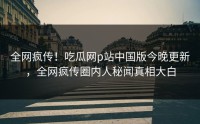 全网疯传！吃瓜网p站中国版今晚更新，全网疯传圈内人秘闻真相大白