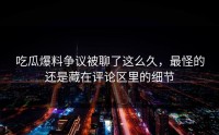吃瓜爆料争议被聊了这么久，最怪的还是藏在评论区里的细节