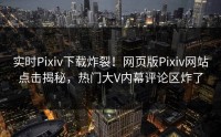 实时Pixiv下载炸裂！网页版Pixiv网站点击揭秘，热门大V内幕评论区炸了