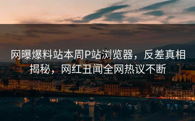 网曝爆料站本周P站浏览器，反差真相揭秘，网红丑闻全网热议不断