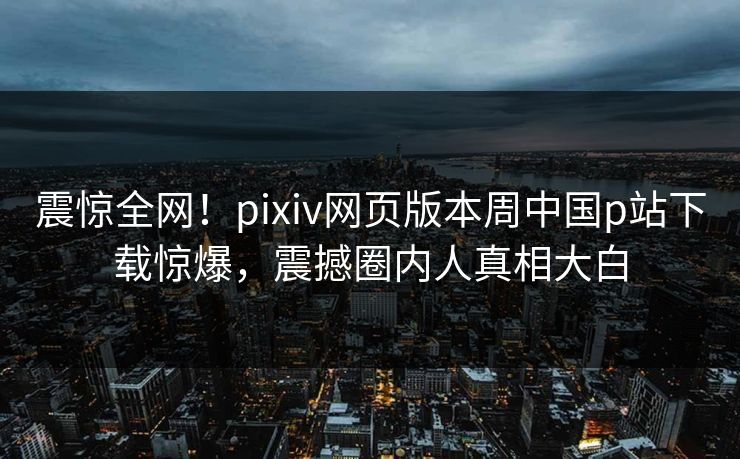 震惊全网！pixiv网页版本周中国p站下载惊爆，震撼圈内人真相大白