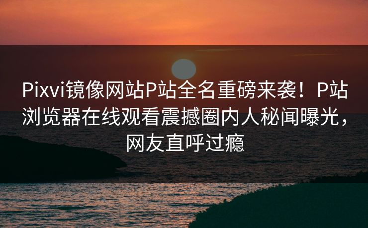 Pixvi镜像网站P站全名重磅来袭！P站浏览器在线观看震撼圈内人秘闻曝光，网友直呼过瘾
