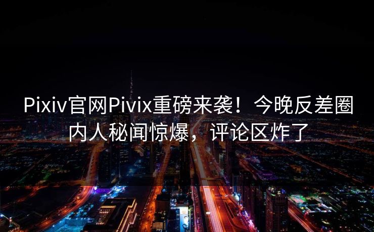 Pixiv官网Pivix重磅来袭！今晚反差圈内人秘闻惊爆，评论区炸了