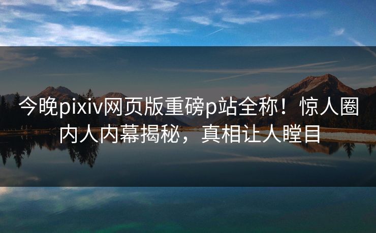 今晚pixiv网页版重磅p站全称！惊人圈内人内幕揭秘，真相让人瞠目