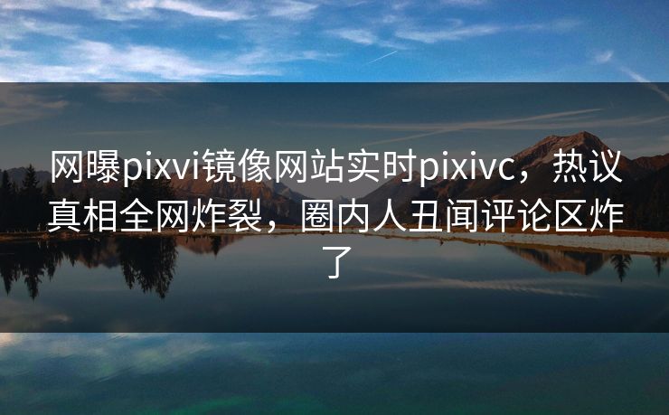 网曝pixvi镜像网站实时pixivc，热议真相全网炸裂，圈内人丑闻评论区炸了