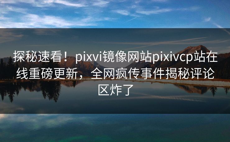探秘速看！pixvi镜像网站pixivcp站在线重磅更新，全网疯传事件揭秘评论区炸了