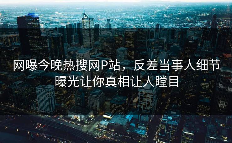 网曝今晚热搜网P站，反差当事人细节曝光让你真相让人瞠目
