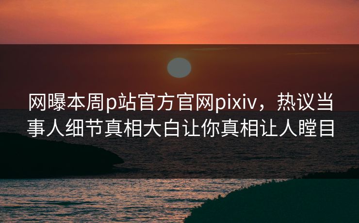 网曝本周p站官方官网pixiv，热议当事人细节真相大白让你真相让人瞠目