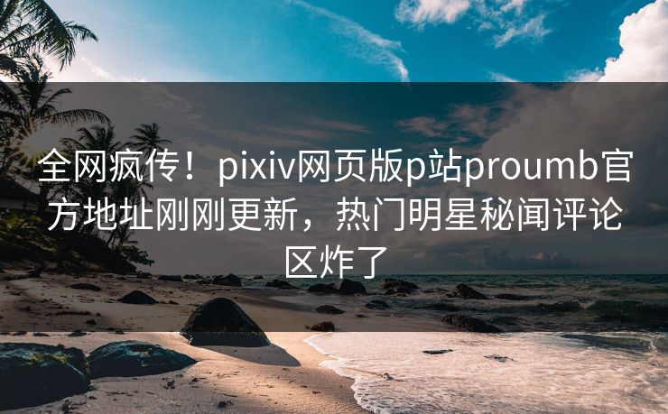 全网疯传！pixiv网页版p站proumb官方地址刚刚更新，热门明星秘闻评论区炸了