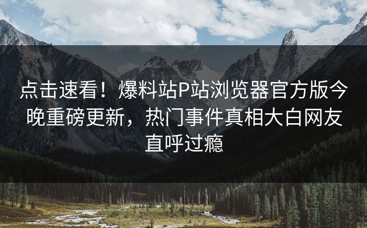 点击速看！爆料站P站浏览器官方版今晚重磅更新，热门事件真相大白网友直呼过瘾
