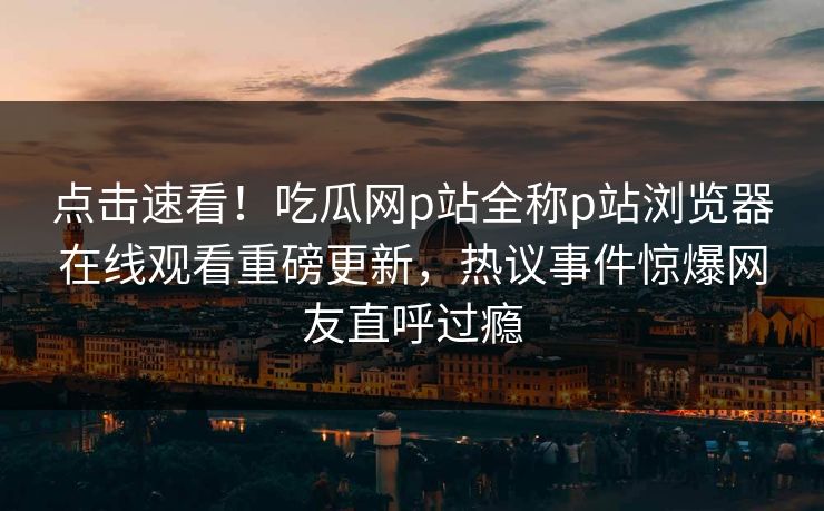 点击速看！吃瓜网p站全称p站浏览器在线观看重磅更新，热议事件惊爆网友直呼过瘾