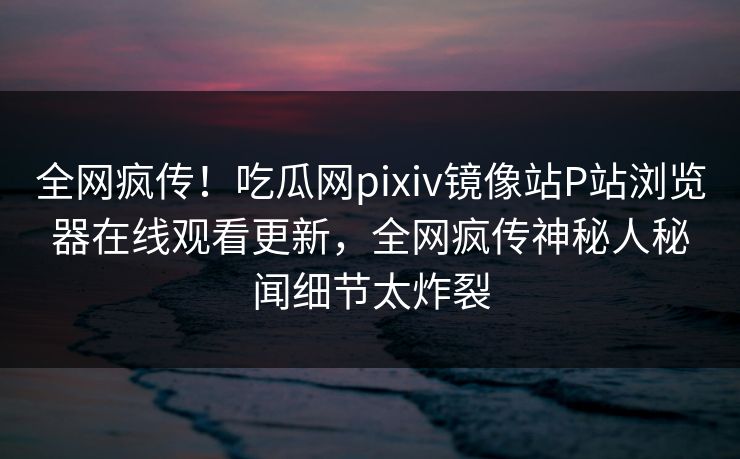 全网疯传！吃瓜网pixiv镜像站P站浏览器在线观看更新，全网疯传神秘人秘闻细节太炸裂