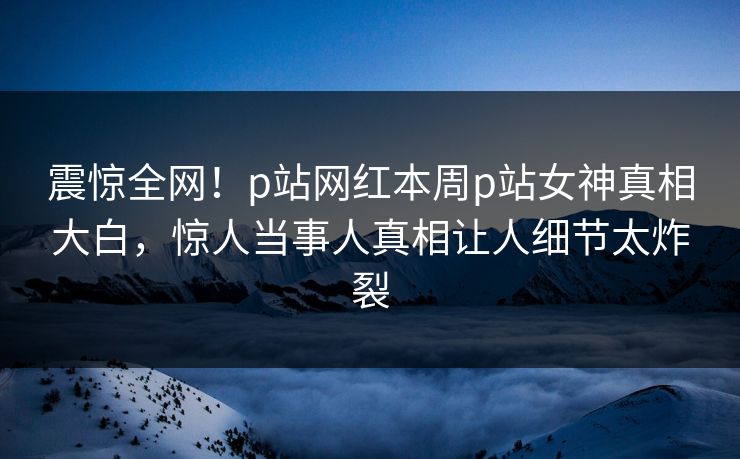 震惊全网！p站网红本周p站女神真相大白，惊人当事人真相让人细节太炸裂