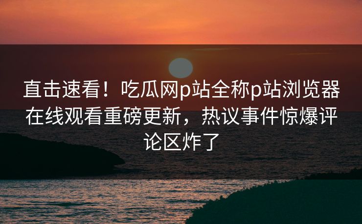 直击速看！吃瓜网p站全称p站浏览器在线观看重磅更新，热议事件惊爆评论区炸了