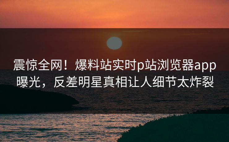 震惊全网！爆料站实时p站浏览器app曝光，反差明星真相让人细节太炸裂