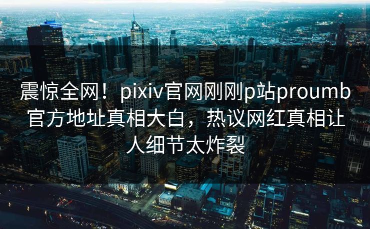 震惊全网！pixiv官网刚刚p站proumb官方地址真相大白，热议网红真相让人细节太炸裂