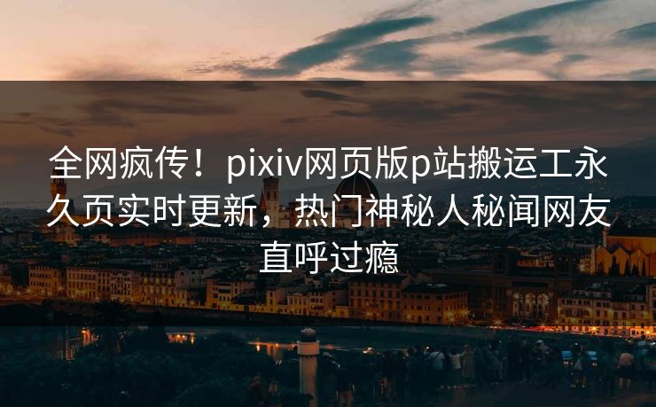 全网疯传！pixiv网页版p站搬运工永久页实时更新，热门神秘人秘闻网友直呼过瘾