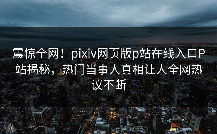 震惊全网！pixiv网页版p站在线入口P站揭秘，热门当事人真相让人全网热议不断